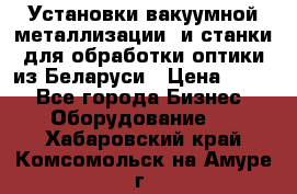 Установки вакуумной металлизации  и станки для обработки оптики из Беларуси › Цена ­ 100 - Все города Бизнес » Оборудование   . Хабаровский край,Комсомольск-на-Амуре г.